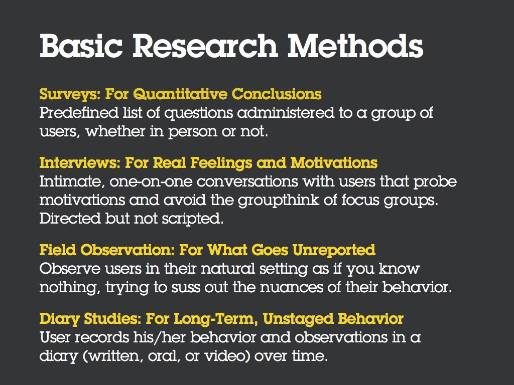 Basic Research Methods [Bullet] Surveys: For Quantitative Conclusions. A survey is a predefined list of questions administered to a group of users, whether in person or not. [Bullet] Interviews: For Real Feelings and Motivations. An interview is an intimate, one-on-one conversations with a user that probes motivations and avoids the groupthink of focus groups. It’s directed but not scripted. [Bullet] Field Observation: For What Goes Unreported. Field observation is observing users in their natural setting as if you know nothing, trying to suss out the nuances of their behavior. [Bullet] Diary Studies: For Long-Term, Unstaged Behavior. A study in which a user records his/her behavior and observations in a diary (written, oral, or video) over time.