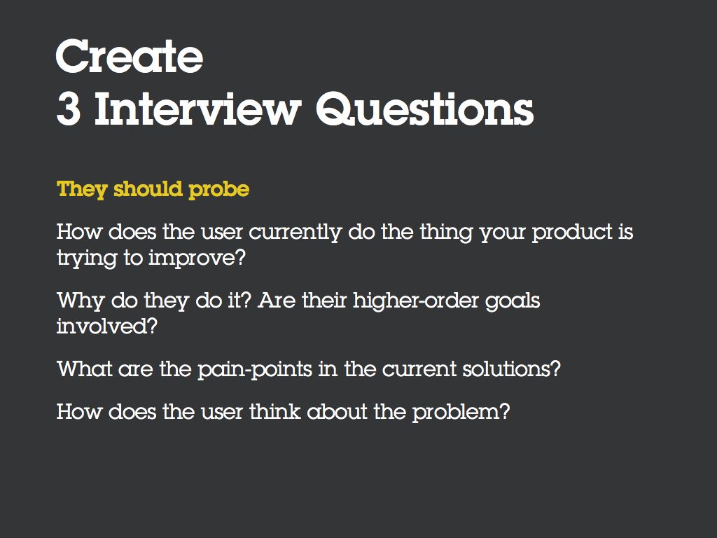 Create 3 Interview Questions. They should probe… [Bullet] How does the user currently do the thing your product is trying to improve? [Bullet] Why do they do it? Are there higher-order goals involved? [Bullet] What are the pain-points in the current solutions? [Bullet] How does the user think about the problem?