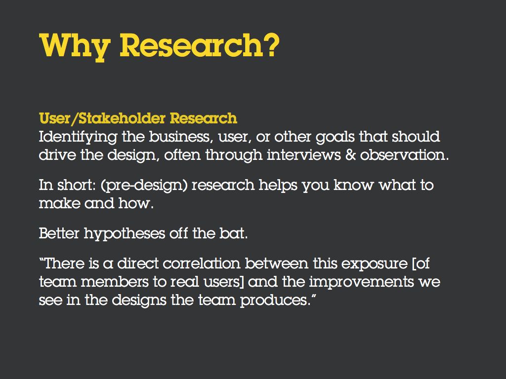 Why Research? [Bullet] User/Stakeholder Research is defined as 'Identifying the business, user, or other goals that should drive the design, often through interviews & observation.' [Bullet] In short: (pre-design) research helps you know what to make and how. [Bullet] Better hypotheses off the bat. [Bullet] “There is a direct correlation between this exposure [of team members to real users] and the improvements we see in the designs the team produces.”