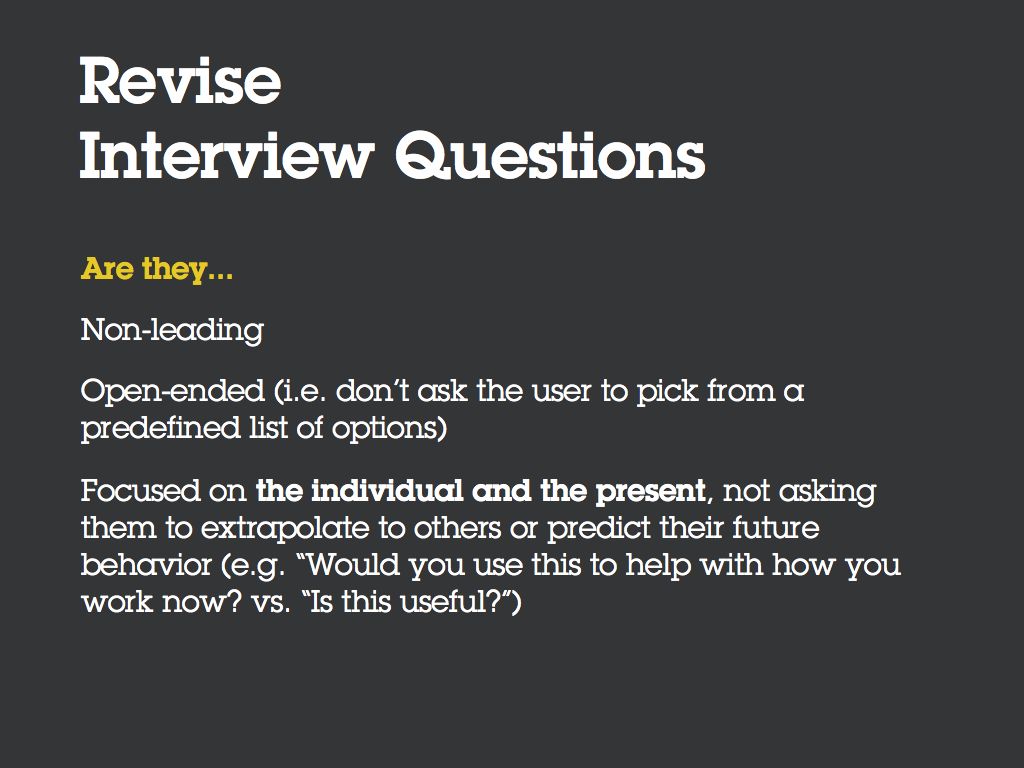 Revise your Interview Questions. Are they... [Bullet] Non-leading [Bullet] Open-ended (i.e. don’t ask the user to pick from a predefined list of options) [Bullet] Focused on the individual and the present, not asking them to extrapolate to others or predict their future behavior (e.g. “Would you use this to help with how you work now?” vs. “Is this useful?”)