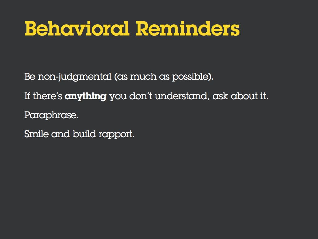 Behavioral Reminders. [Bullet] Be non-judgmental (as much as possible). [Bullet] If there’s *anything* you don’t understand, ask about it. [Bullet] Paraphrase. [Bullet] Smile and build rapport.